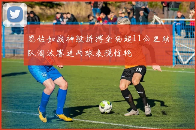恩佐如战神般拼搏全场超11公里助队淘汰赛进两球表现惊艳