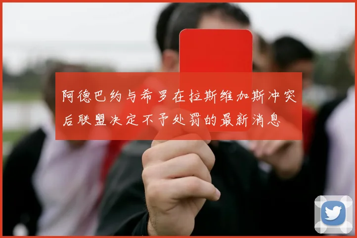 阿德巴约与希罗在拉斯维加斯冲突后联盟决定不予处罚的最新消息