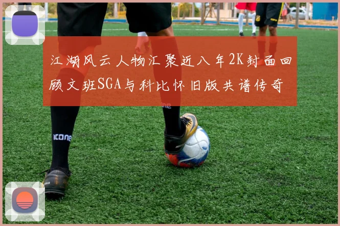 江湖风云人物汇聚近八年2K封面回顾文班SGA与科比怀旧版共谱传奇