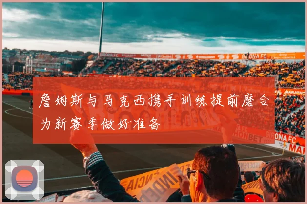 詹姆斯与马克西携手训练提前磨合为新赛季做好准备