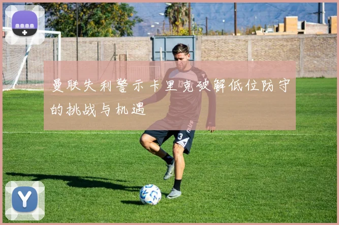 曼联失利警示卡里克破解低位防守的挑战与机遇
